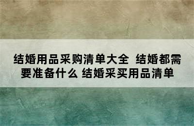 结婚用品采购清单大全  结婚都需要准备什么 结婚采买用品清单